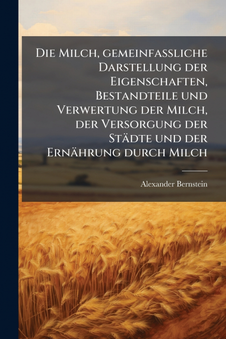 Die Milch, gemeinfaßliche Darstellung der Eigenschaften, Bestandteile und Verwertung der Milch, der Versorgung der Städte und der Ernährung durch Milch