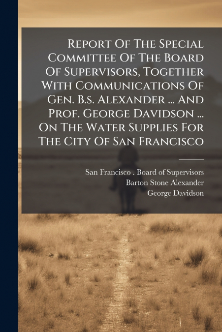 Report Of The Special Committee Of The Board Of Supervisors, Together With Communications Of Gen. B.s. Alexander ... And Prof. George Davidson ... On The Water Supplies For The City Of San Francisco