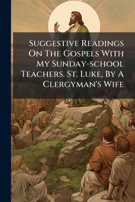 Suggestive Readings On The Gospels With My Sunday-school Teachers. St. Luke, By A Clergyman’s Wife
