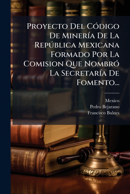 Proyecto Del Código De Minería De La República Mexicana Formado Por La Comision Que Nombró La Secretaría De Fomento...