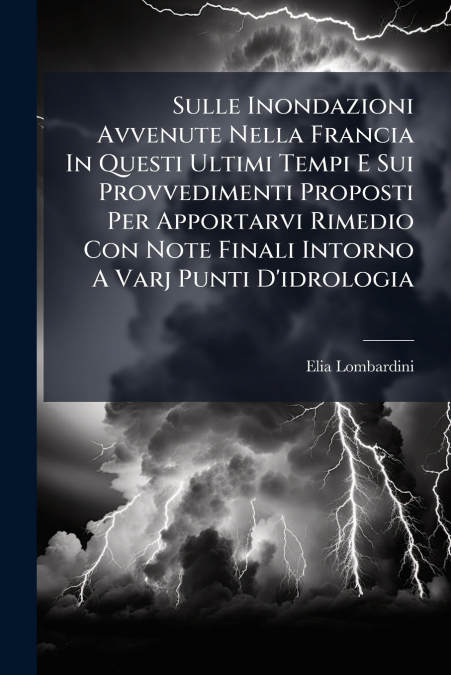 Sulle Inondazioni Avvenute Nella Francia In Questi Ultimi Tempi E Sui Provvedimenti Proposti Per Apportarvi Rimedio Con Note Finali Intorno A Varj Punti D’idrologia