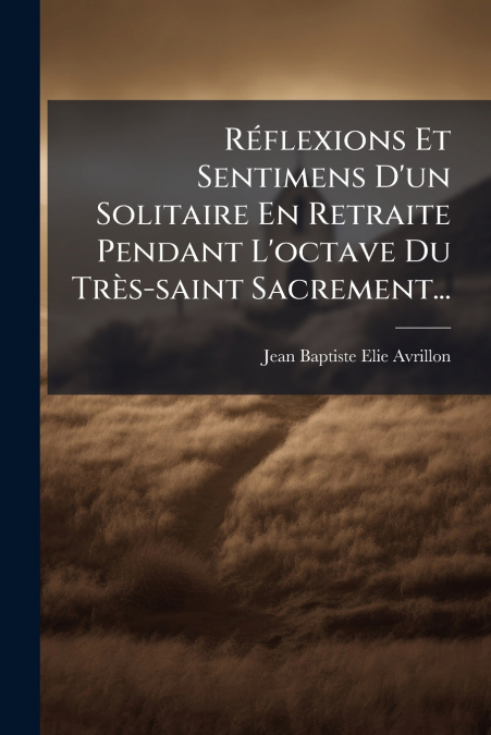 Réflexions Et Sentimens D’un Solitaire En Retraite Pendant L’octave Du Très-saint Sacrement...