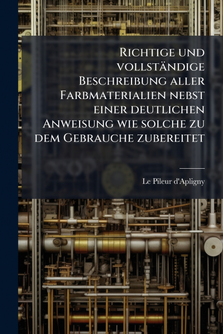 Richtige und vollständige Beschreibung aller Farbmaterialien nebst einer deutlichen Anweisung wie solche zu dem Gebrauche zubereitet