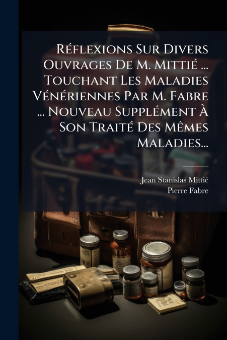 Réflexions Sur Divers Ouvrages De M. Mittié ... Touchant Les Maladies Vénériennes Par M. Fabre ... Nouveau Supplément À Son Traité Des Mêmes Maladies...