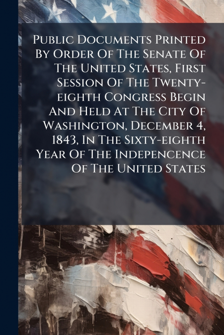 Public Documents Printed By Order Of The Senate Of The United States, First Session Of The Twenty-eighth Congress Begin And Held At The City Of Washington, December 4, 1843, In The Sixty-eighth Year O