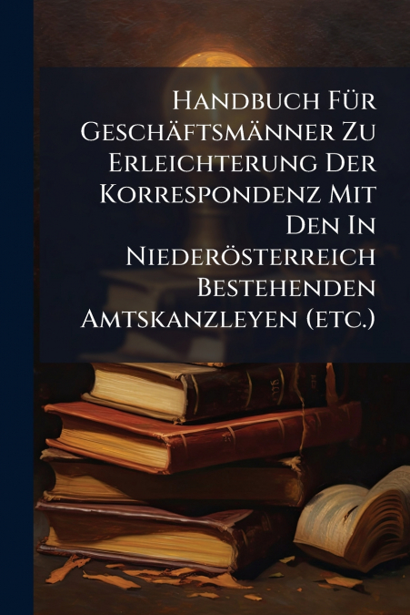 Handbuch Für Geschäftsmänner Zu Erleichterung Der Korrespondenz Mit Den In Niederösterreich Bestehenden Amtskanzleyen (etc.)