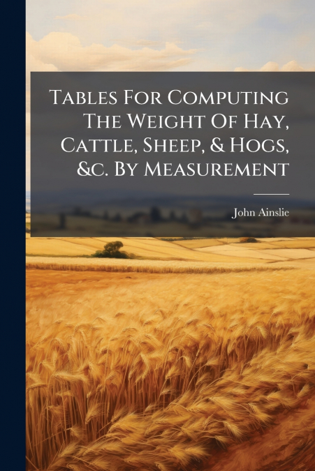 Tables For Computing The Weight Of Hay, Cattle, Sheep, & Hogs, &c. By Measurement