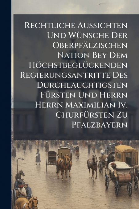 Rechtliche Aussichten Und Wünsche Der Oberpfälzischen Nation Bey Dem Höchstbeglückenden Regierungsantritte Des Durchlauchtigsten Fürsten Und Herrn Herrn Maximilian Iv. Churfürsten Zu Pfalzbayern