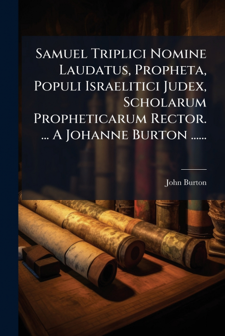 Samuel Triplici Nomine Laudatus, Propheta, Populi Israelitici Judex, Scholarum Propheticarum Rector. ... A Johanne Burton ......