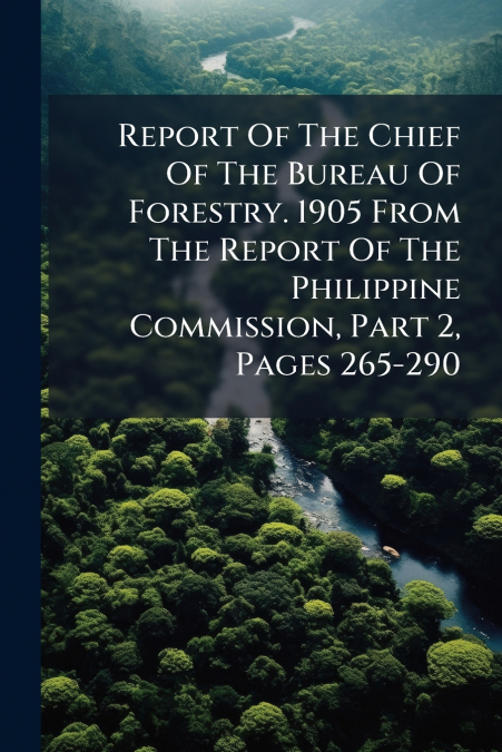 Report Of The Chief Of The Bureau Of Forestry. 1905 From The Report Of The Philippine Commission, Part 2, Pages 265-290