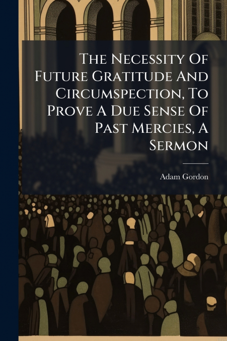 The Necessity Of Future Gratitude And Circumspection, To Prove A Due Sense Of Past Mercies, A Sermon