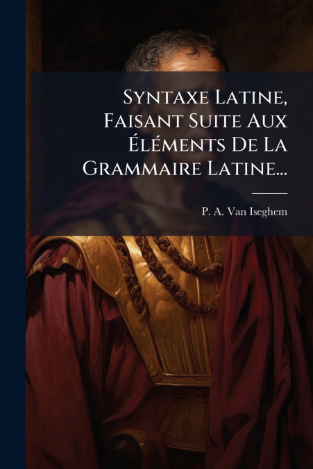 Syntaxe Latine, Faisant Suite Aux Éléments De La Grammaire Latine...