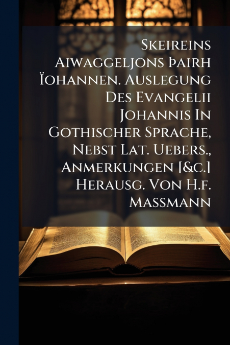 Skeireins Aiwaggeljons Þairh Ïohannen. Auslegung Des Evangelii Johannis In Gothischer Sprache, Nebst Lat. Uebers., Anmerkungen [&c.] Herausg. Von H.f. Massmann