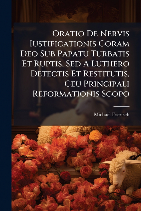 Oratio De Nervis Iustificationis Coram Deo Sub Papatu Turbatis Et Ruptis, Sed A Luthero Detectis Et Restitutis, Ceu Principali Reformationis Scopo