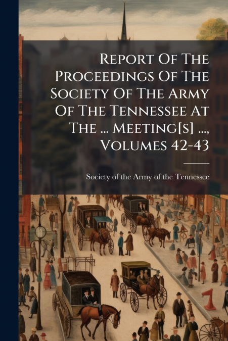 Report Of The Proceedings Of The Society Of The Army Of The Tennessee At The ... Meeting[s] ..., Volumes 42-43