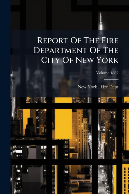 Report Of The Fire Department Of The City Of New York; Volume 1882