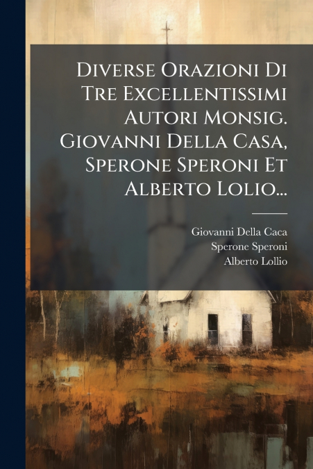 Diverse Orazioni Di Tre Excellentissimi Autori Monsig. Giovanni Della Casa, Sperone Speroni Et Alberto Lolio...