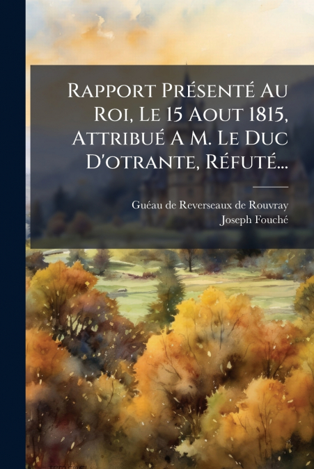 Rapport Présenté Au Roi, Le 15 Aout 1815, Attribué A M. Le Duc D’otrante, Réfuté...