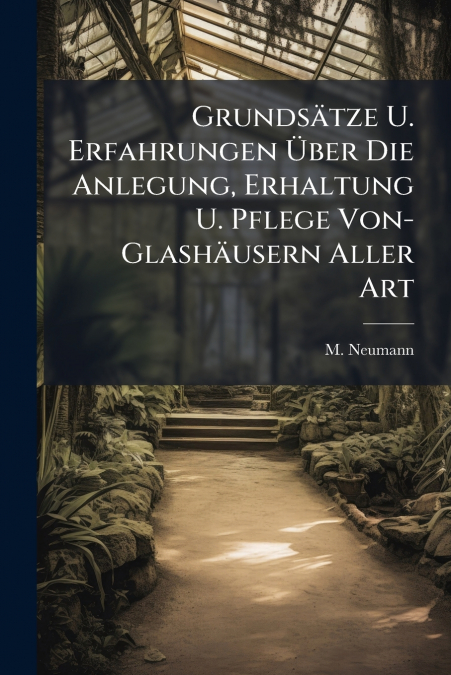 Grundsätze U. Erfahrungen Über Die Anlegung, Erhaltung U. Pflege Von- Glashäusern Aller Art