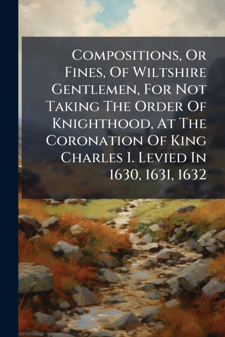 Compositions, Or Fines, Of Wiltshire Gentlemen, For Not Taking The Order Of Knighthood, At The Coronation Of King Charles I. Levied In 1630, 1631, 1632