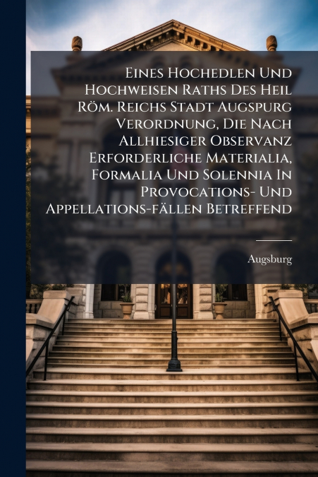 Eines Hochedlen Und Hochweisen Raths Des Heil Röm. Reichs Stadt Augspurg Verordnung, Die Nach Allhiesiger Observanz Erforderliche Materialia, Formalia Und Solennia In Provocations- Und Appellations-fä
