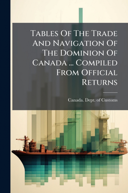 Tables Of The Trade And Navigation Of The Dominion Of Canada ... Compiled From Official Returns