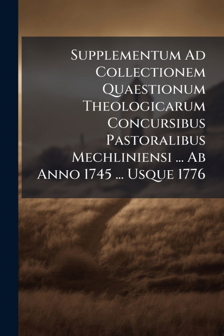 Supplementum Ad Collectionem Quaestionum Theologicarum Concursibus Pastoralibus Mechliniensi ... Ab Anno 1745 ... Usque 1776