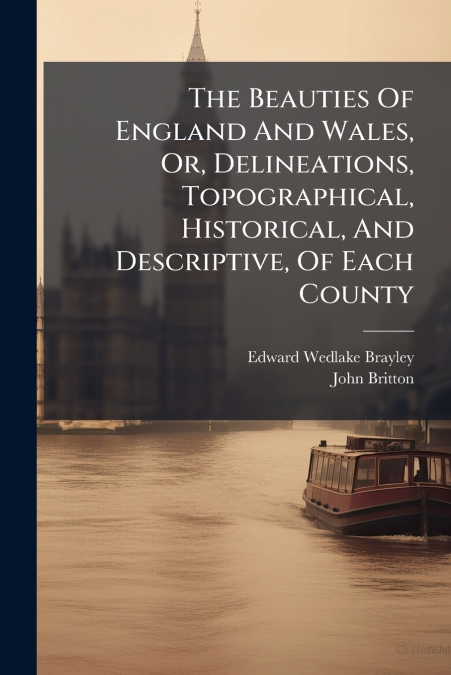 The Beauties Of England And Wales, Or, Delineations, Topographical, Historical, And Descriptive, Of Each County