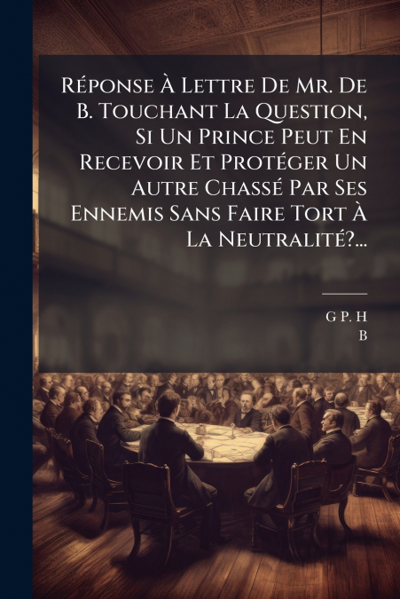Réponse À Lettre De Mr. De B. Touchant La Question, Si Un Prince Peut En Recevoir Et Protéger Un Autre Chassé Par Ses Ennemis Sans Faire Tort À La Neutralité?...