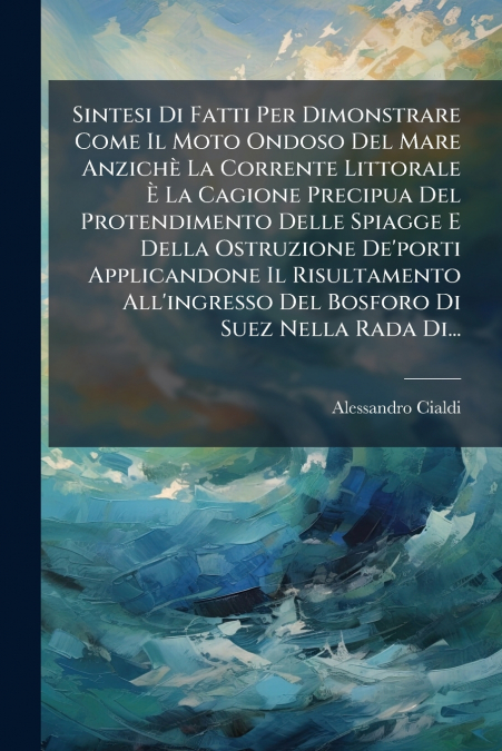 Sintesi Di Fatti Per Dimonstrare Come Il Moto Ondoso Del Mare Anzichè La Corrente Littorale È La Cagione Precipua Del Protendimento Delle Spiagge E Della Ostruzione De’porti Applicandone Il Risultamen