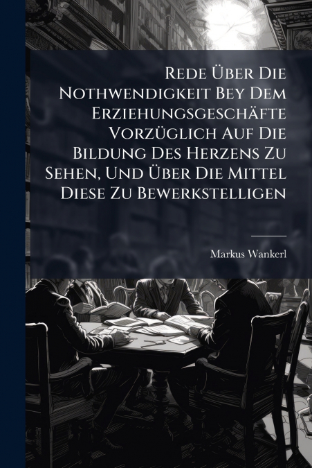 Rede Über Die Nothwendigkeit Bey Dem Erziehungsgeschäfte Vorzüglich Auf Die Bildung Des Herzens Zu Sehen, Und Über Die Mittel Diese Zu Bewerkstelligen