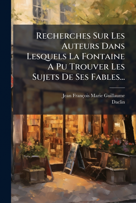 Recherches Sur Les Auteurs Dans Lesquels La Fontaine A Pu Trouver Les Sujets De Ses Fables...
