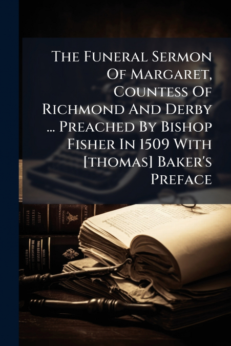 The Funeral Sermon Of Margaret, Countess Of Richmond And Derby ... Preached By Bishop Fisher In 1509 With [thomas] Baker’s Preface