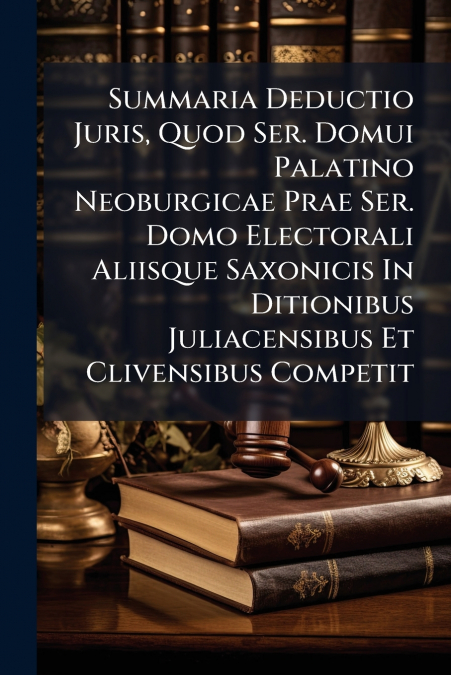 Summaria Deductio Juris, Quod Ser. Domui Palatino Neoburgicae Prae Ser. Domo Electorali Aliisque Saxonicis In Ditionibus Juliacensibus Et Clivensibus Competit
