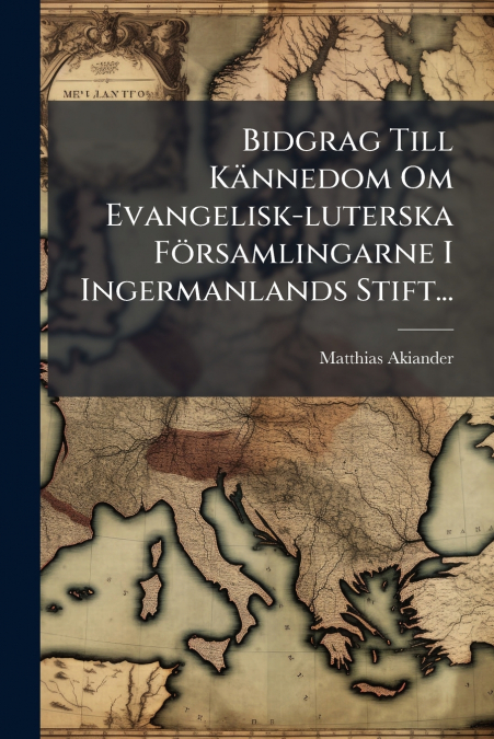 Bidgrag Till Kännedom Om Evangelisk-luterska Församlingarne I Ingermanlands Stift...
