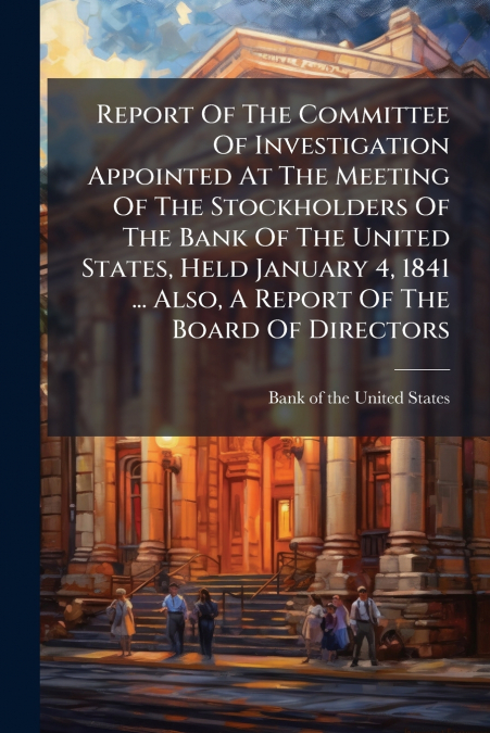 Report Of The Committee Of Investigation Appointed At The Meeting Of The Stockholders Of The Bank Of The United States, Held January 4, 1841 ... Also, A Report Of The Board Of Directors