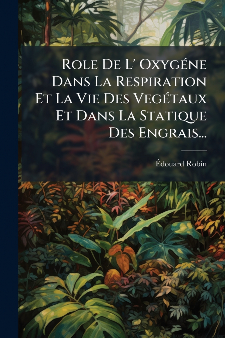 Role De L’ Oxygéne Dans La Respiration Et La Vie Des Vegétaux Et Dans La Statique Des Engrais...
