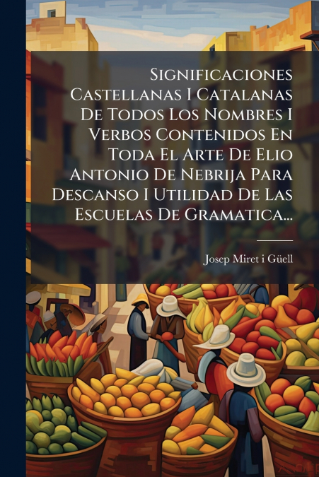 Significaciones Castellanas I Catalanas De Todos Los Nombres I Verbos Contenidos En Toda El Arte De Elio Antonio De Nebrija Para Descanso I Utilidad De Las Escuelas De Gramatica...