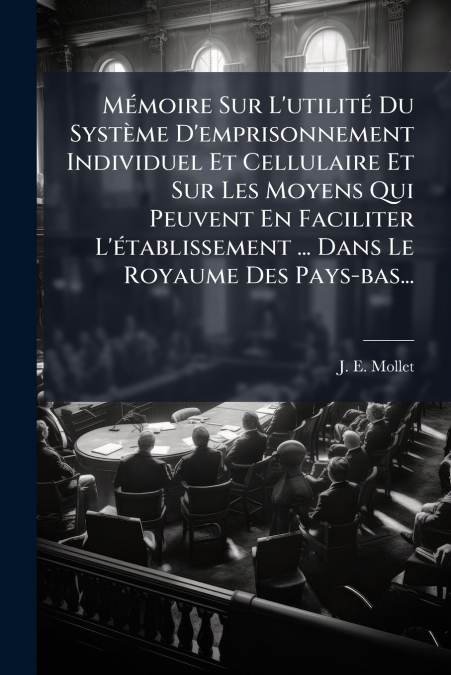 Mémoire Sur L’utilité Du Système D’emprisonnement Individuel Et Cellulaire Et Sur Les Moyens Qui Peuvent En Faciliter L’établissement ... Dans Le Royaume Des Pays-bas...