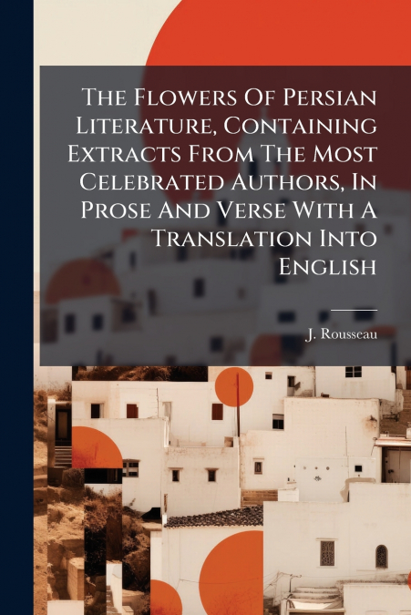 The Flowers Of Persian Literature, Containing Extracts From The Most Celebrated Authors, In Prose And Verse With A Translation Into English