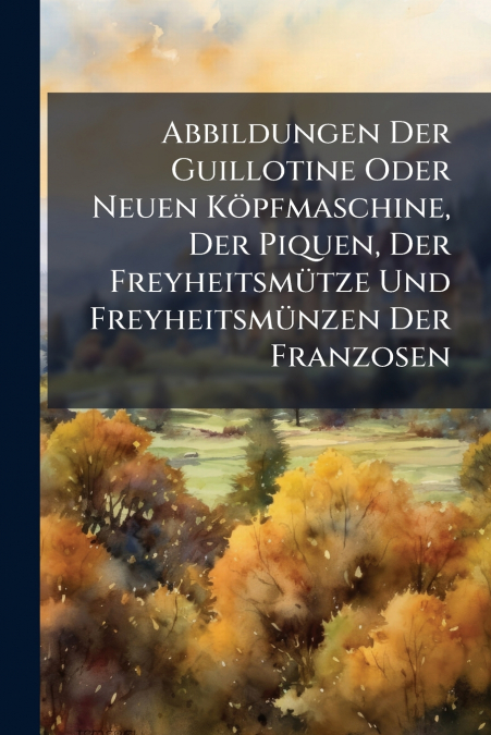 Abbildungen Der Guillotine Oder Neuen Köpfmaschine, Der Piquen, Der Freyheitsmütze Und Freyheitsmünzen Der Franzosen