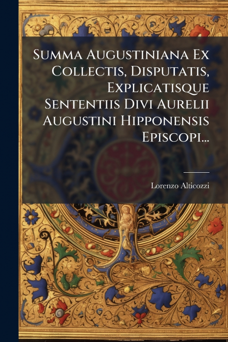 Summa Augustiniana Ex Collectis, Disputatis, Explicatisque Sententiis Divi Aurelii Augustini Hipponensis Episcopi...