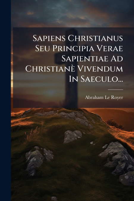 Sapiens Christianus Seu Principia Verae Sapientiae Ad Christianè Vivendum In Saeculo...