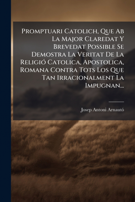 Promptuari Catolich, Que Ab La Major Claredat Y Brevedat Possible Se Demostra La Veritat De La Religió Catolica, Apostolica, Romana Contra Tots Los Que Tan Irracionalment La Impugnan...