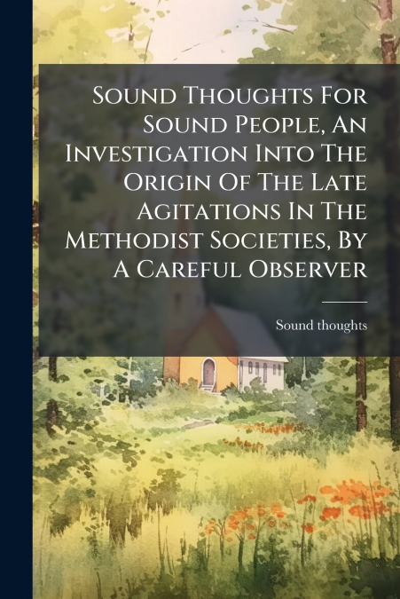 Sound Thoughts For Sound People, An Investigation Into The Origin Of The Late Agitations In The Methodist Societies, By A Careful Observer