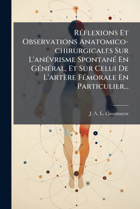 Réflexions Et Observations Anatomico-chirurgicales Sur L’anévrisme Spontané En Général, Et Sur Celui De L’artère Fémorale En Particulier...