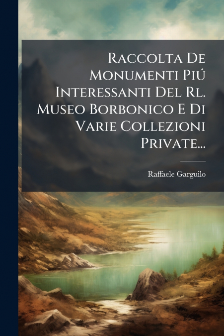 Raccolta De Monumenti Piú Interessanti Del Rl. Museo Borbonico E Di Varie Collezioni Private...