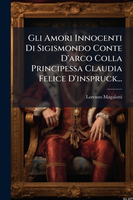Gli Amori Innocenti Di Sigismondo Conte D’arco Colla Principessa Claudia Felice D’inspruck...