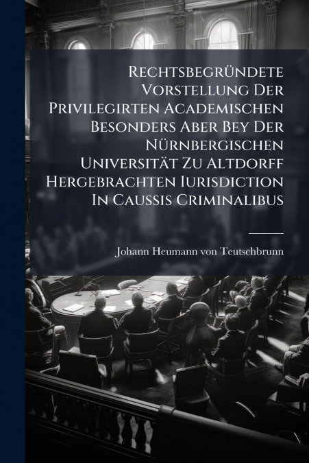 Rechtsbegründete Vorstellung Der Privilegirten Academischen Besonders Aber Bey Der Nürnbergischen Universität Zu Altdorff Hergebrachten Iurisdiction In Caussis Criminalibus