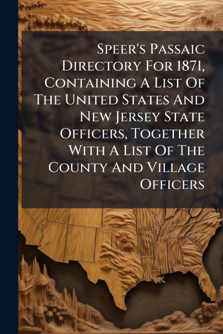 Speer’s Passaic Directory For 1871, Containing A List Of The United States And New Jersey State Officers, Together With A List Of The County And Village Officers